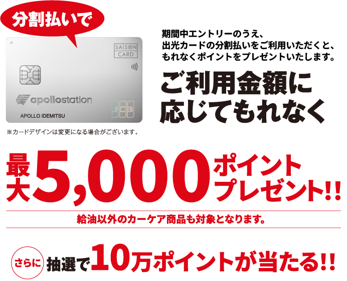 分割払いで：期間中エントリーのうえ、出光カードの分割払いをご利用いただくと、もれなくポイントをプレゼントいたします。ご利用金額に応じて最大5,000ポイントプレゼント！！さらに抽選で10万ポイントが当たる！！給油以外のカーケア商品も対象となります。