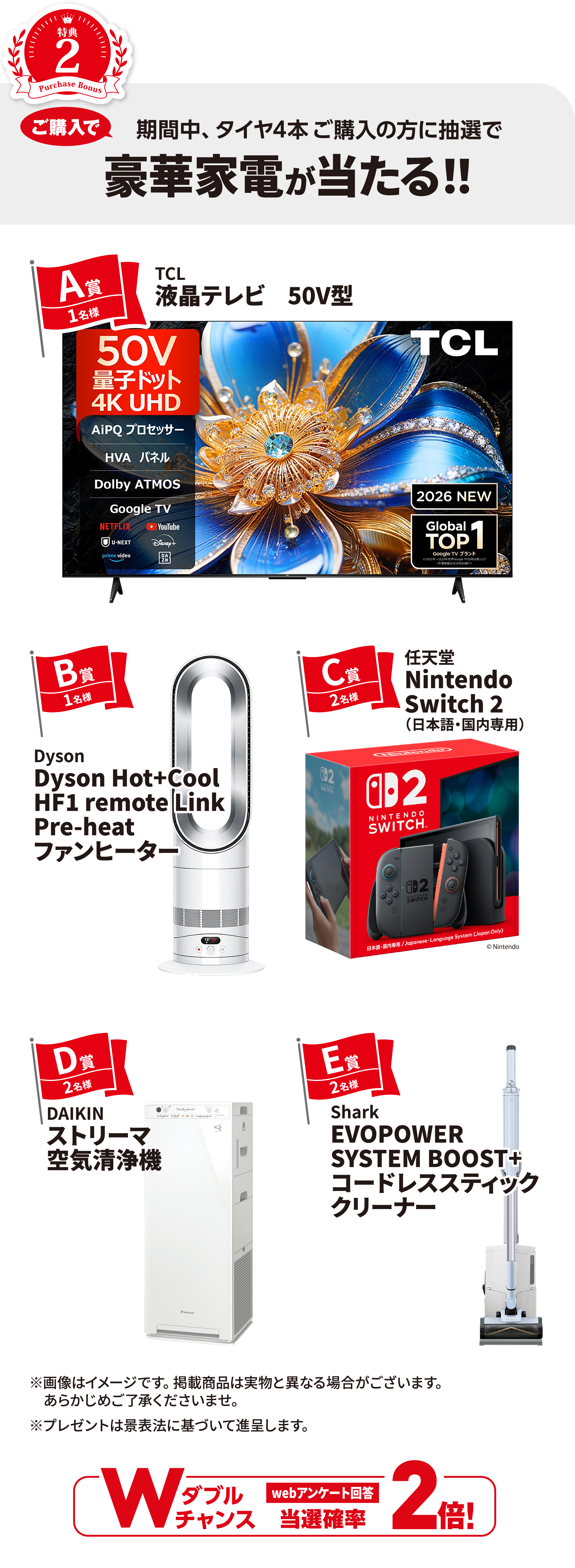 特典2 ご購入で 期間中、タイヤ4本ご購入の方に抽選で 豪華家電が当たる！！【A賞】TCL液晶テレビ50V型（1名様）【B賞】Dysonファンヒーター（1名様）【C賞】Nintendo Switch 2（2名様）【D賞】DAIKINストリーマ空気清浄機（2名様）【E賞】Sharkコードレススティッククリーナー（2名様）【Wチャンス】webアンケート回答で当選確率2倍！